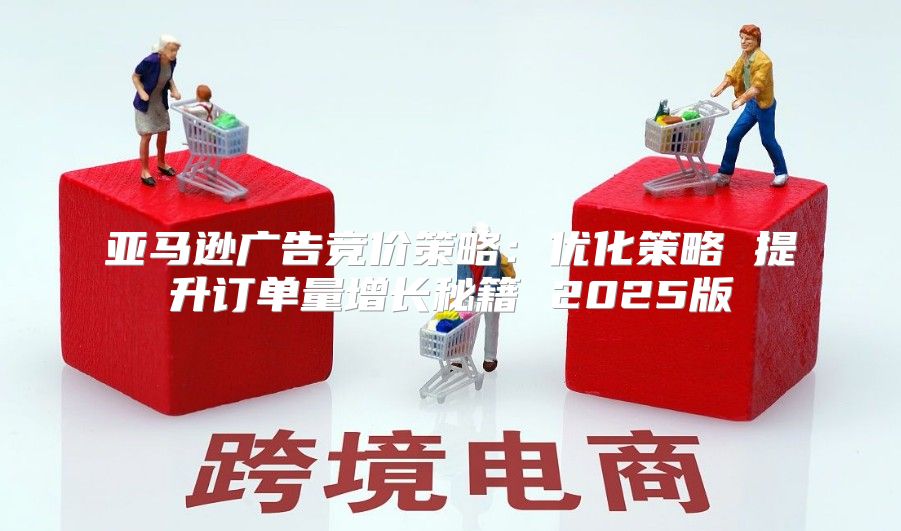 亚马逊广告竞价策略：优化策略 提升订单量增长秘籍 2025版