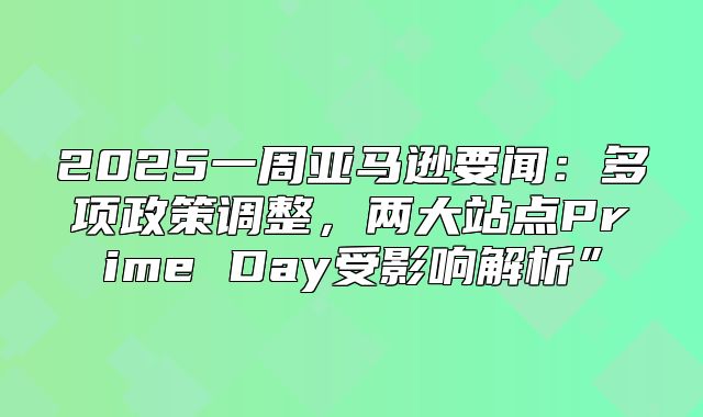 2025一周亚马逊要闻：多项政策调整，两大站点Prime Day受影响解析”