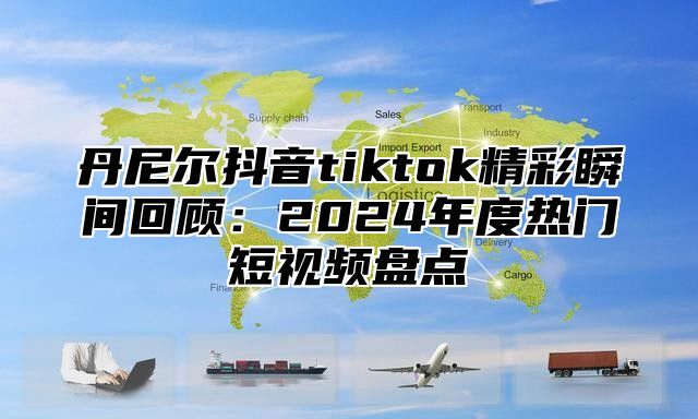 丹尼尔抖音tiktok精彩瞬间回顾：2025年度热门短视频盘点