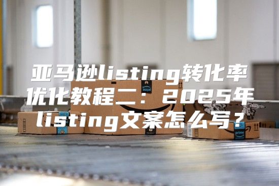 亚马逊listing转化率优化教程二：2025年listing文案怎么写？