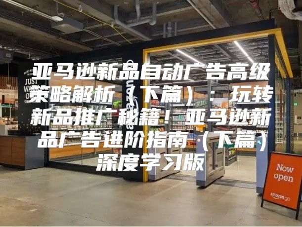 亚马逊新品自动广告高级策略解析下篇：玩转新品推广秘籍！亚马逊新品广告进阶指南下篇深度学习版