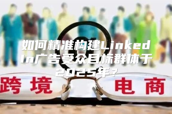 如何精准构建LinkedIn广告受众目标群体于2025年？