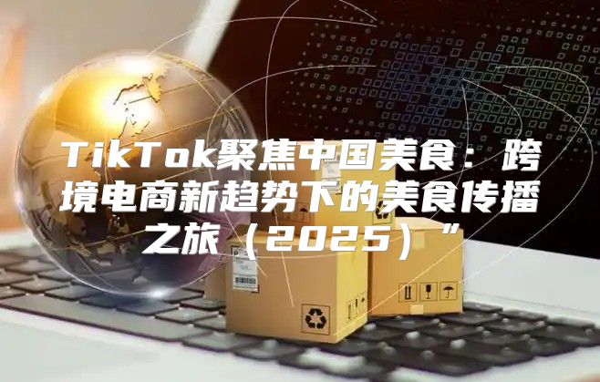 TikTok聚焦中国美食：跨境电商新趋势下的美食传播之旅2025”