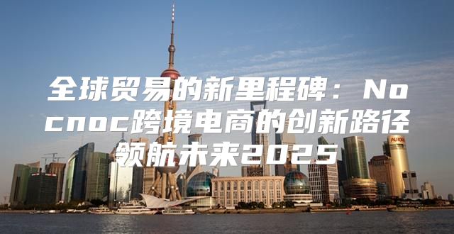 全球贸易的新里程碑：Nocnoc跨境电商的创新路径领航未来2025