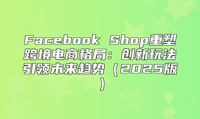 Facebook Shop重塑跨境电商格局：创新玩法引领未来趋势2025版