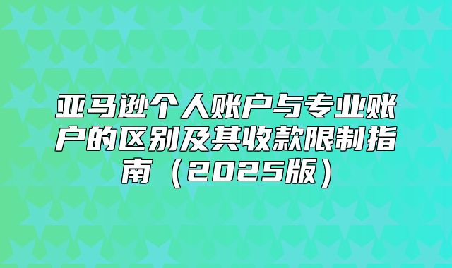 亚马逊个人账户与专业账户的区别及其收款限制指南2025版