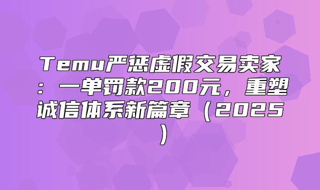 Temu严惩虚假交易卖家：一单罚款200元，重塑诚信体系新篇章2025
