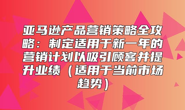 亚马逊产品营销策略全攻略：制定适用于新一年的营销计划以吸引顾客并提升业绩适用于当前市场趋势