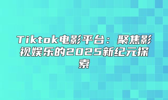 Tiktok电影平台：聚焦影视娱乐的2025新纪元探索