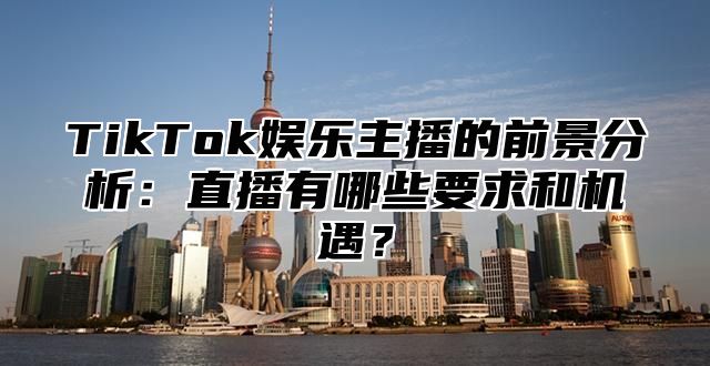 TikTok娱乐主播的前景分析：直播有哪些要求和机遇？