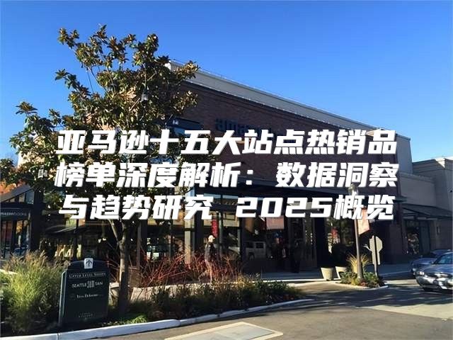 亚马逊十五大站点热销品榜单深度解析：数据洞察与趋势研究 2025概览