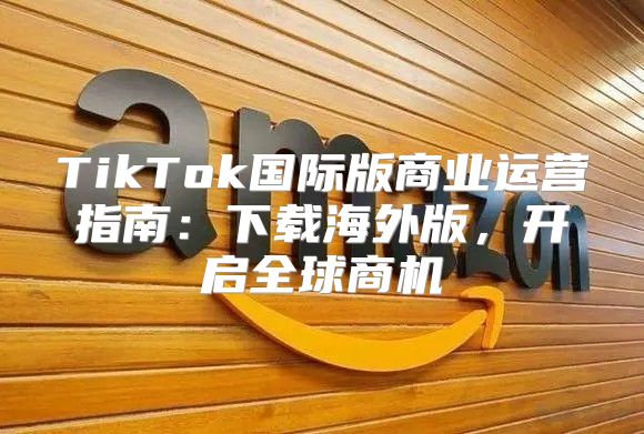 TikTok国际版商业运营指南：下载海外版，开启全球商机