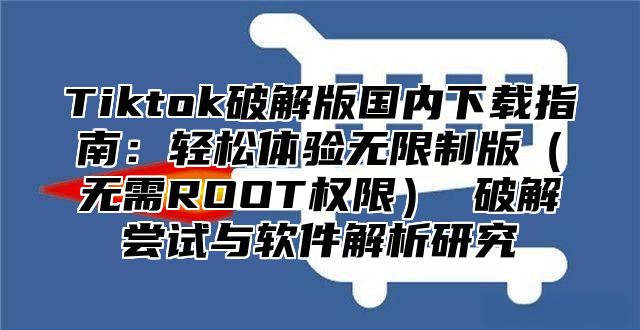 Tiktok破解版国内下载指南：轻松体验无限制版无需ROOT权限 破解尝试与软件解析研究