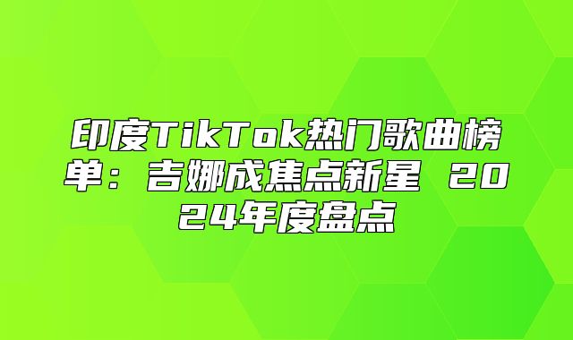 印度TikTok热门歌曲榜单：吉娜成焦点新星 2025年度盘点