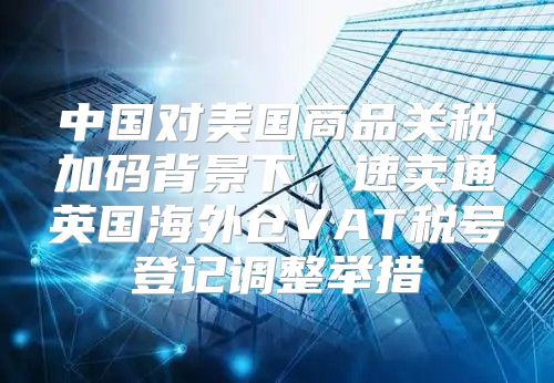 中国对美国商品关税加码背景下，速卖通英国海外仓VAT税号登记调整举措