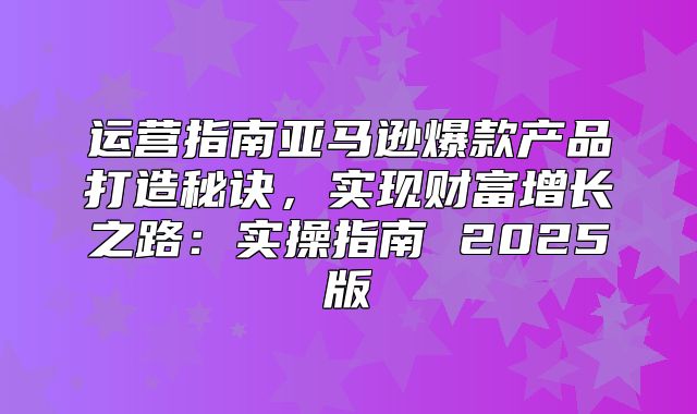运营指南亚马逊爆款产品打造秘诀，实现财富增长之路：实操指南 2025版
