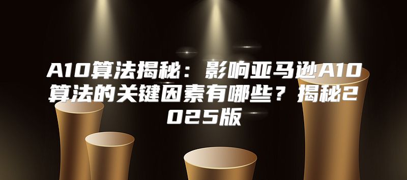 A10算法揭秘：影响亚马逊A10算法的关键因素有哪些？揭秘2025版