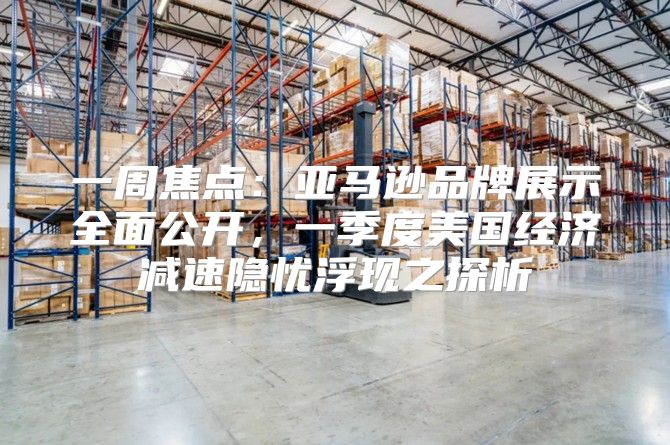 一周焦点：亚马逊品牌展示全面公开，一季度美国经济减速隐忧浮现之探析