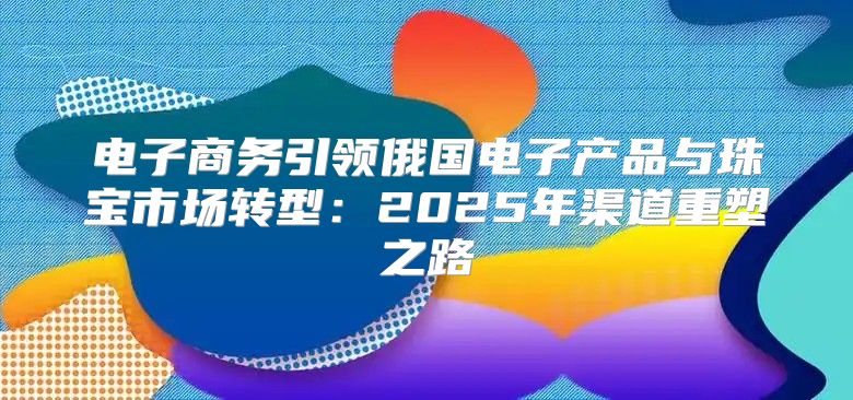 电子商务引领俄国电子产品与珠宝市场转型：2025年渠道重塑之路