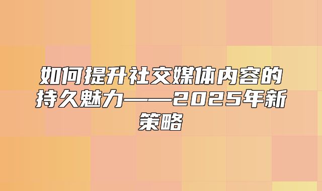 如何提升社交媒体内容的持久魅力——2025年新策略