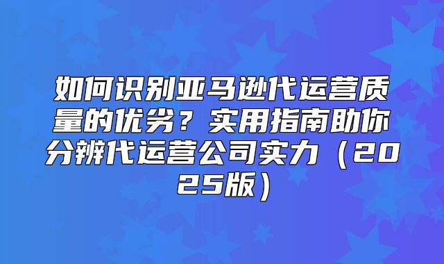 如何识别亚马逊代运营质量的优劣？实用指南助你分辨代运营公司实力2025版