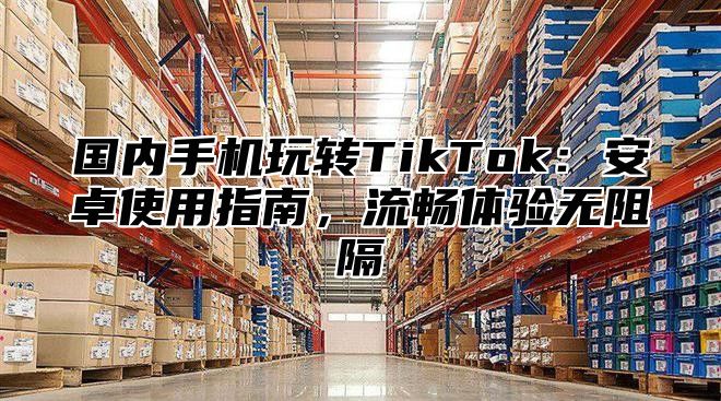国内手机玩转TikTok：安卓使用指南，流畅体验无阻隔