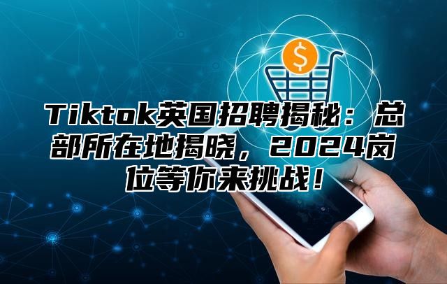 Tiktok英国招聘揭秘：总部所在地揭晓，2025岗位等你来挑战！