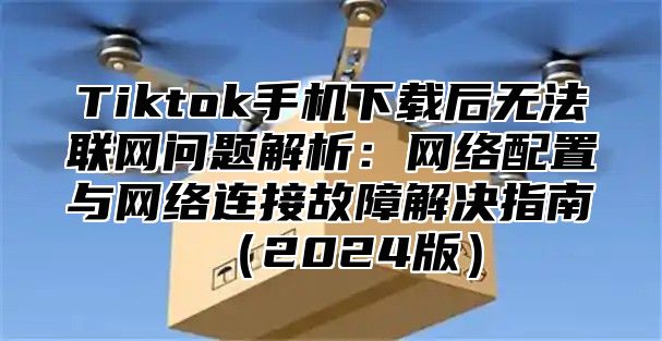 Tiktok手机下载后无法联网问题解析：网络配置与网络连接故障解决指南2025版