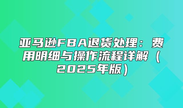 亚马逊FBA退货处理：费用明细与操作流程详解2025年版