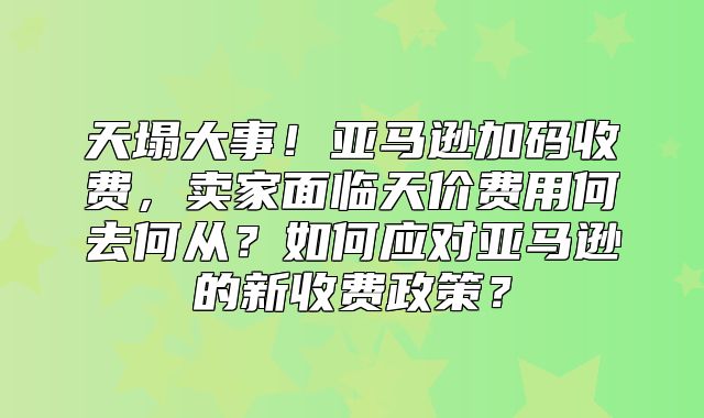 天塌大事！亚马逊加码收费，卖家面临天价费用何去何从？如何应对亚马逊的新收费政策？