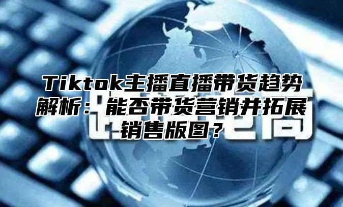 Tiktok主播直播带货趋势解析：能否带货营销并拓展销售版图？