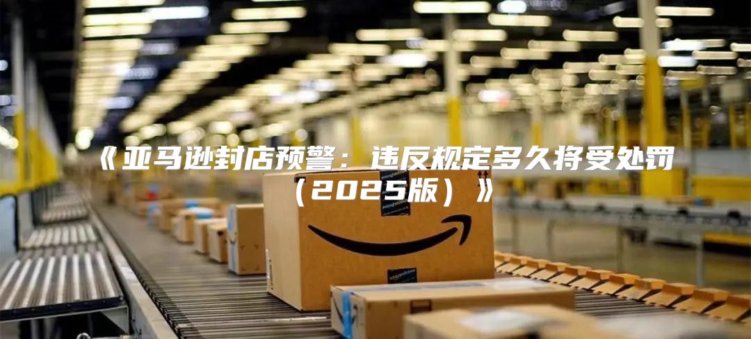 亚马逊封店预警：违反规定多久将受处罚2025版