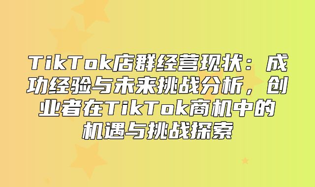 TikTok店群经营现状：成功经验与未来挑战分析，创业者在TikTok商机中的机遇与挑战探索