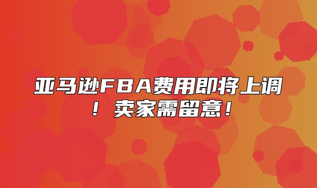 亚马逊FBA费用即将上调！卖家需留意！