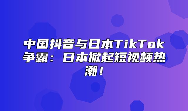 中国抖音与日本TikTok争霸：日本掀起短视频热潮！