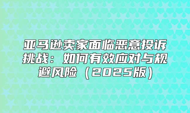 亚马逊卖家面临恶意投诉挑战：如何有效应对与规避风险2025版