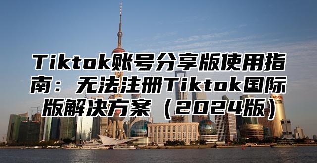 Tiktok账号分享版使用指南：无法注册Tiktok国际版解决方案2025版