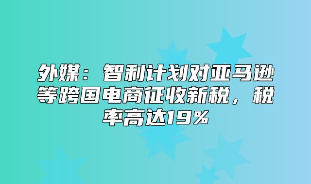 外媒：智利计划对亚马逊等跨国电商征收新税，税率高达19%