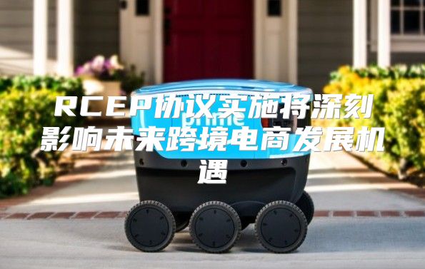 RCEP协议实施将深刻影响未来跨境电商发展机遇