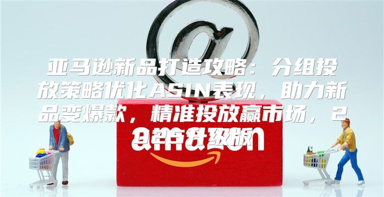亚马逊新品打造攻略：分组投放策略优化ASIN表现，助力新品变爆款，精准投放赢市场，2025升级版