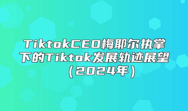 TiktokCEO梅耶尔执掌下的Tiktok发展轨迹展望2025年