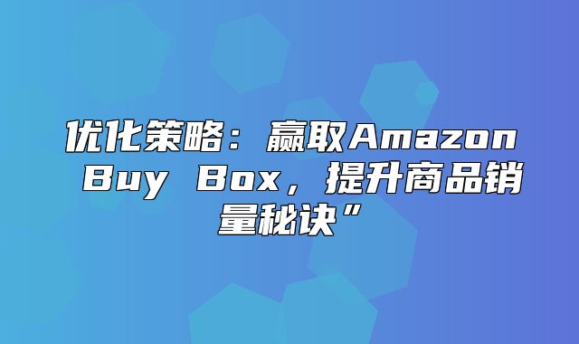 优化策略：赢取Amazon Buy Box，提升商品销量秘诀”