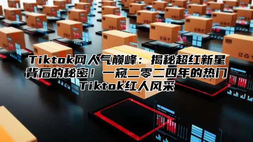Tiktok网人气巅峰：揭秘超红新星背后的秘密！一窥二零二四年的热门Tiktok红人风采