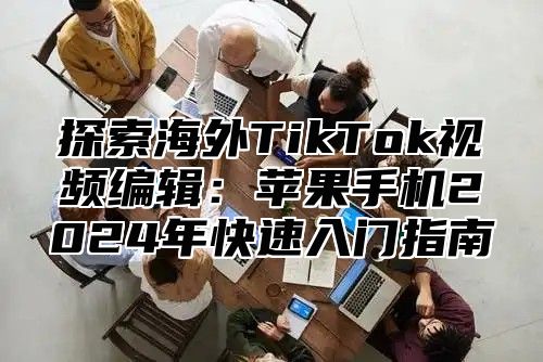 探索海外TikTok视频编辑：苹果手机2025年快速入门指南