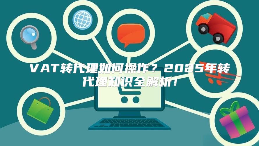 VAT转代理如何操作？2025年转代理知识全解析！