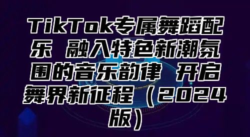 TikTok专属舞蹈配乐 融入特色新潮氛围的音乐韵律 开启舞界新征程2025版