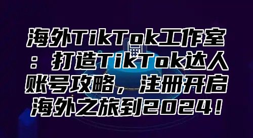 海外TikTok工作室：打造TikTok达人账号攻略，注册开启海外之旅到2025！