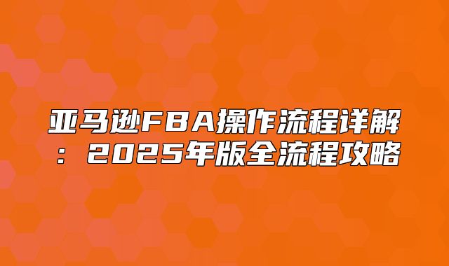 亚马逊FBA操作流程详解：2025年版全流程攻略