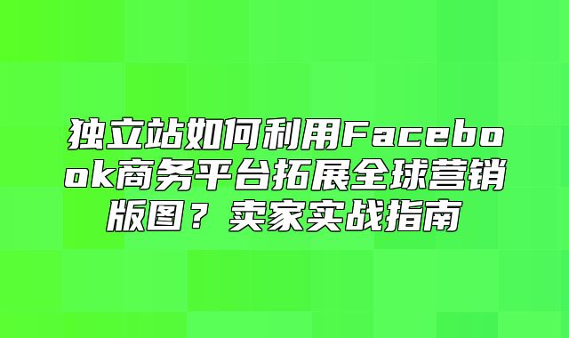独立站如何利用Facebook商务平台拓展全球营销版图？卖家实战指南