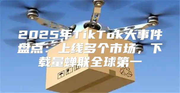 2025年TikTok大事件盘点：上线多个市场，下载量蝉联全球第一